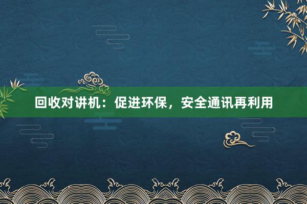 回收对讲机：促进环保，安全通讯再利用